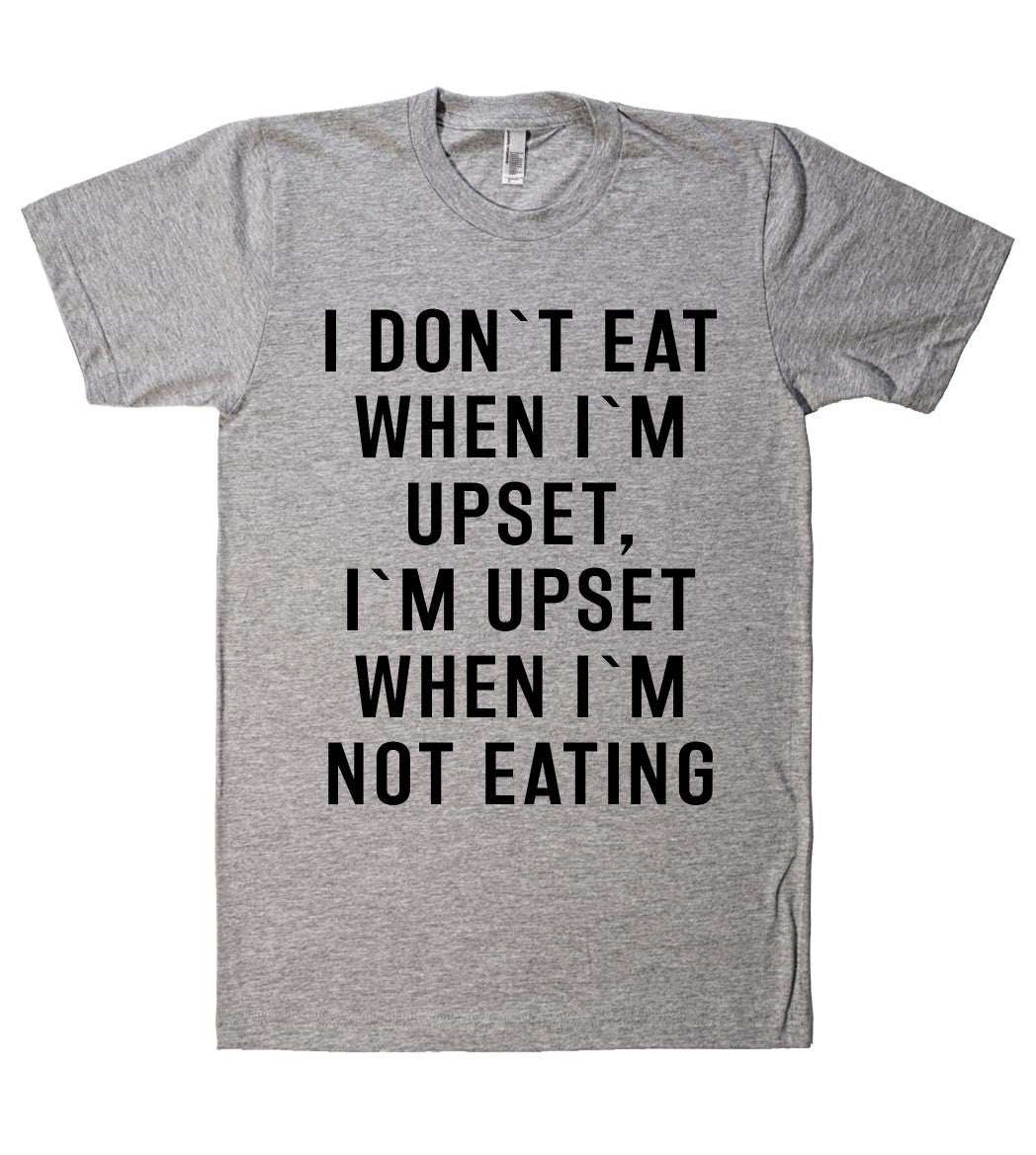 "I DON`T EAT WHEN I`M UPSET, I`M UPSET WHEN I`M NOT EATING SHIRT"